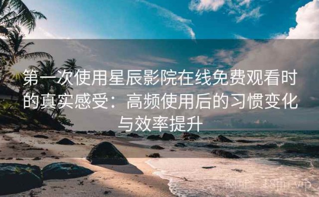 第一次使用星辰影院在线免费观看时的真实感受：高频使用后的习惯变化与效率提升