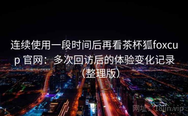 连续使用一段时间后再看茶杯狐foxcup 官网：多次回访后的体验变化记录（整理版）