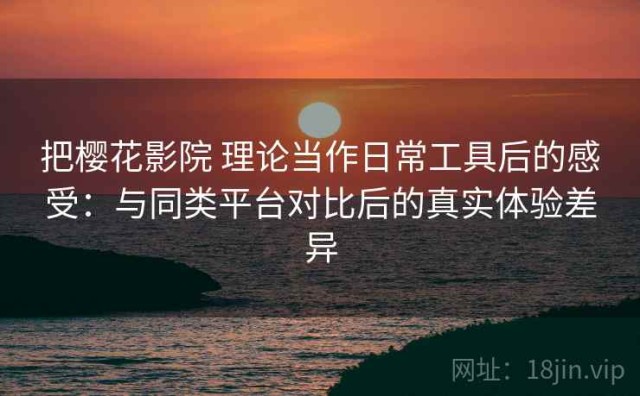 把樱花影院 理论当作日常工具后的感受：与同类平台对比后的真实体验差异
