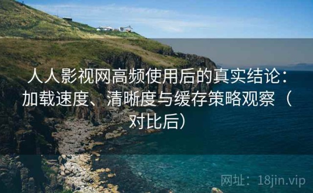 人人影视网高频使用后的真实结论：加载速度、清晰度与缓存策略观察（对比后）