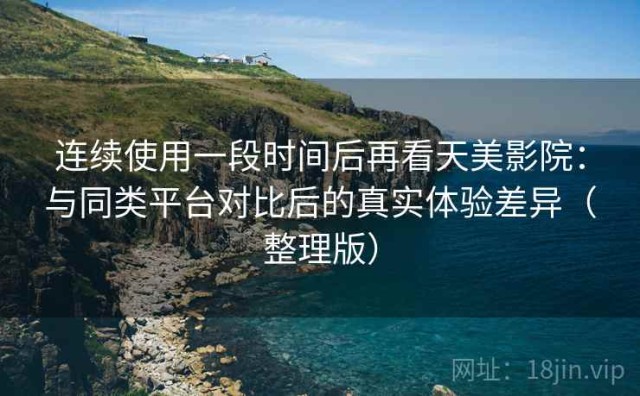 连续使用一段时间后再看天美影院：与同类平台对比后的真实体验差异（整理版）