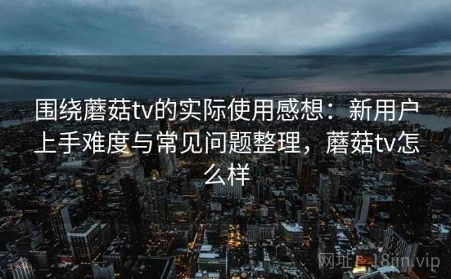 围绕蘑菇tv的实际使用感想：新用户上手难度与常见问题整理，蘑菇tv怎么样