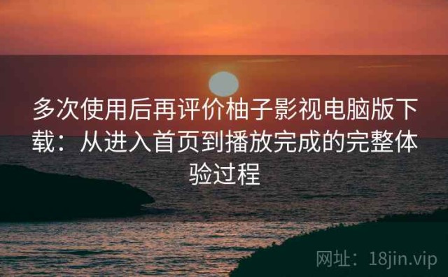 多次使用后再评价柚子影视电脑版下载：从进入首页到播放完成的完整体验过程