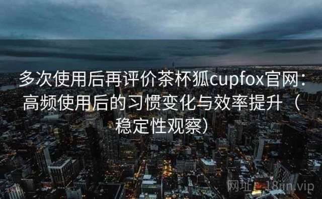 多次使用后再评价茶杯狐cupfox官网：高频使用后的习惯变化与效率提升（稳定性观察）