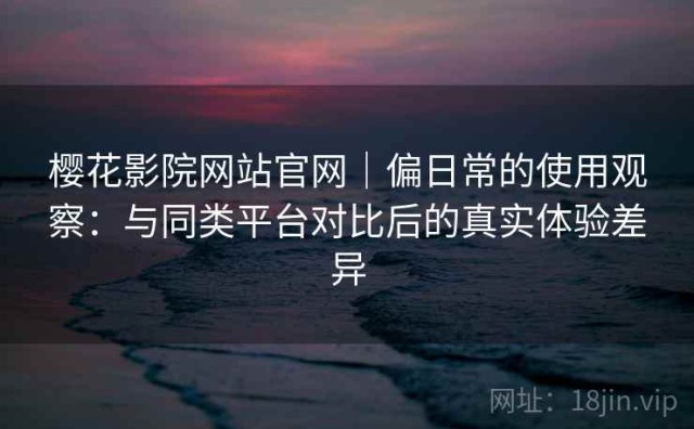 樱花影院网站官网｜偏日常的使用观察：与同类平台对比后的真实体验差异