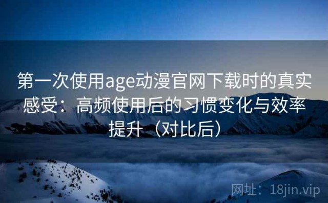 第一次使用age动漫官网下载时的真实感受：高频使用后的习惯变化与效率提升（对比后）