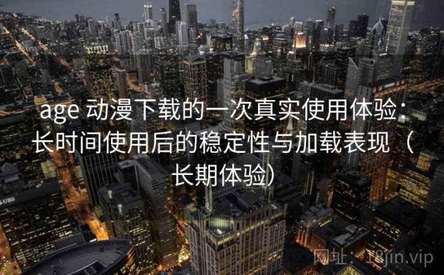 age 动漫下载的一次真实使用体验：长时间使用后的稳定性与加载表现（长期体验）