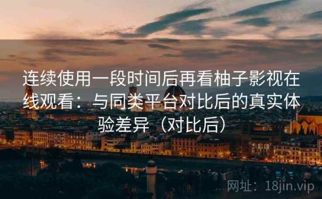 连续使用一段时间后再看柚子影视在线观看：与同类平台对比后的真实体验差异（对比后）