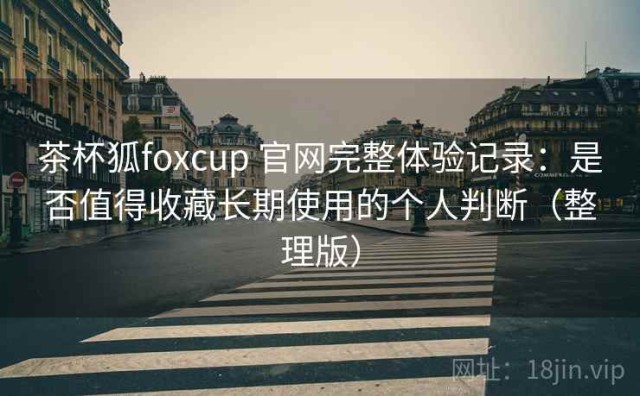 茶杯狐foxcup 官网完整体验记录：是否值得收藏长期使用的个人判断（整理版）