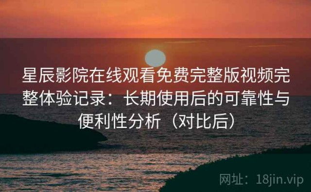 星辰影院在线观看免费完整版视频完整体验记录：长期使用后的可靠性与便利性分析（对比后）