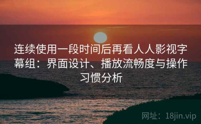 连续使用一段时间后再看人人影视字幕组：界面设计、播放流畅度与操作习惯分析