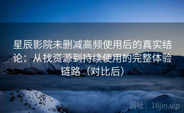 星辰影院未删减高频使用后的真实结论：从找资源到持续使用的完整体验链路（对比后）