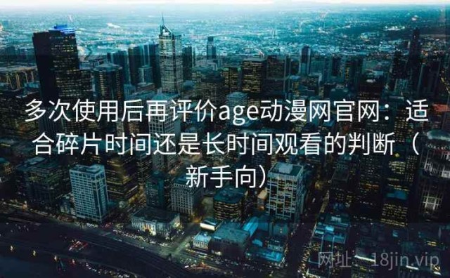多次使用后再评价age动漫网官网：适合碎片时间还是长时间观看的判断（新手向）