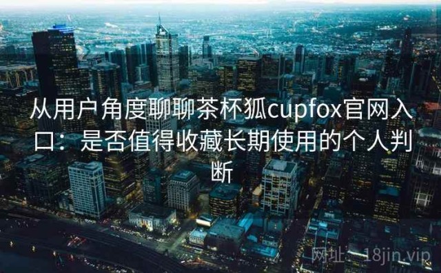 从用户角度聊聊茶杯狐cupfox官网入口：是否值得收藏长期使用的个人判断