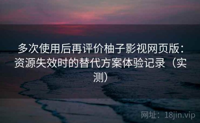 多次使用后再评价柚子影视网页版：资源失效时的替代方案体验记录（实测）