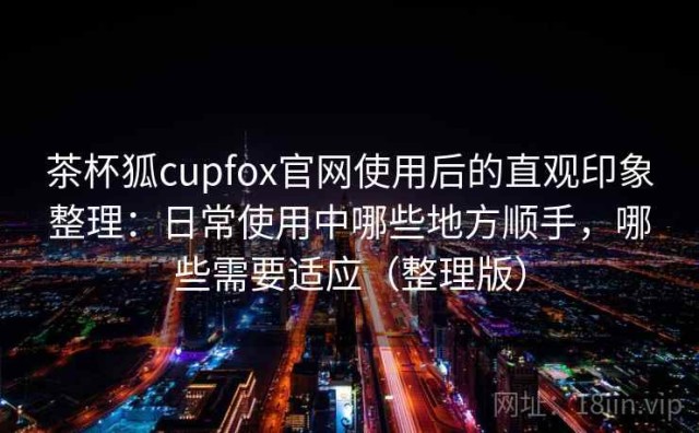 茶杯狐cupfox官网使用后的直观印象整理：日常使用中哪些地方顺手，哪些需要适应（整理版）