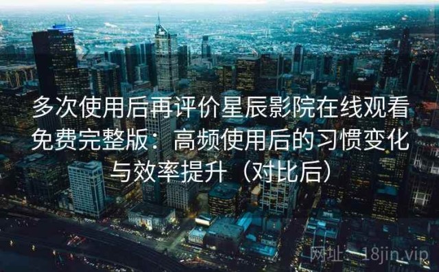多次使用后再评价星辰影院在线观看免费完整版：高频使用后的习惯变化与效率提升（对比后）