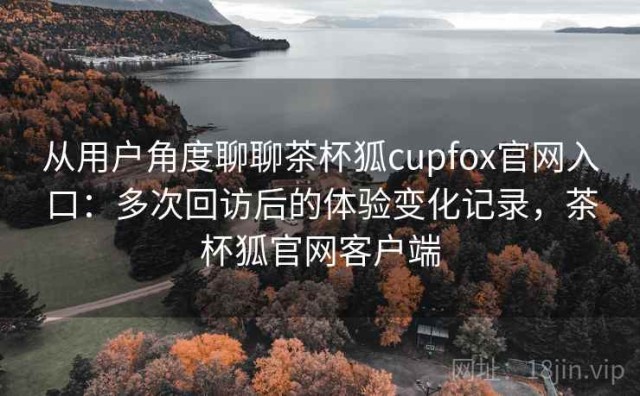 从用户角度聊聊茶杯狐cupfox官网入口：多次回访后的体验变化记录，茶杯狐官网客户端