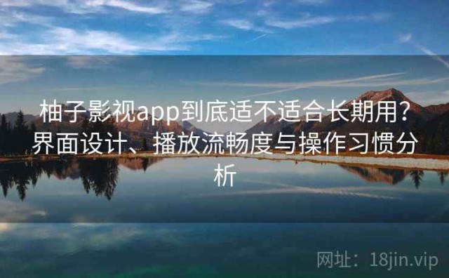 柚子影视app到底适不适合长期用？界面设计、播放流畅度与操作习惯分析