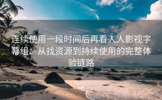 连续使用一段时间后再看人人影视字幕组：从找资源到持续使用的完整体验链路