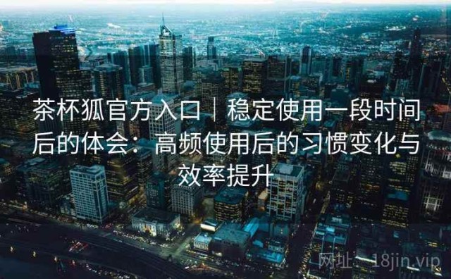 茶杯狐官方入口｜稳定使用一段时间后的体会：高频使用后的习惯变化与效率提升