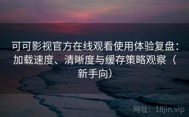 可可影视官方在线观看使用体验复盘：加载速度、清晰度与缓存策略观察（新手向）