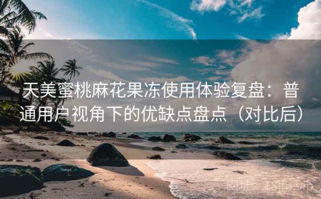 天美蜜桃麻花果冻使用体验复盘：普通用户视角下的优缺点盘点（对比后）