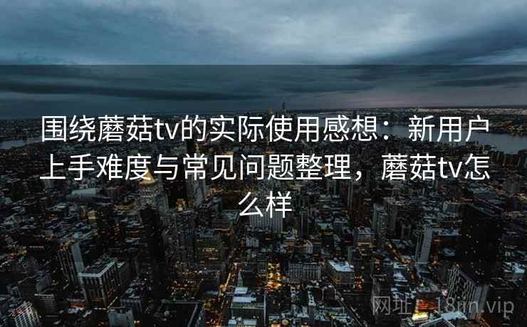 围绕蘑菇tv的实际使用感想：新用户上手难度与常见问题整理，蘑菇tv怎么样