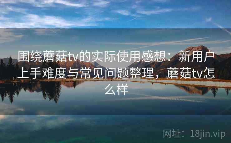 围绕蘑菇tv的实际使用感想：新用户上手难度与常见问题整理，蘑菇tv怎么样