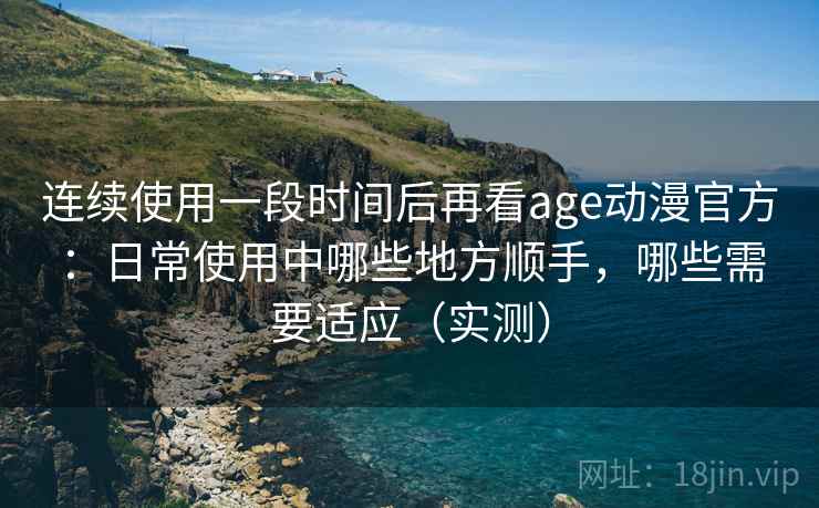 连续使用一段时间后再看age动漫官方：日常使用中哪些地方顺手，哪些需要适应（实测）