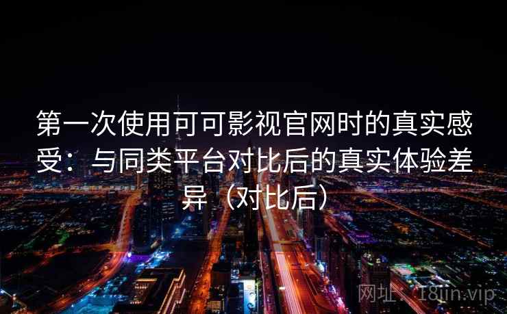 第一次使用可可影视官网时的真实感受：与同类平台对比后的真实体验差异（对比后）