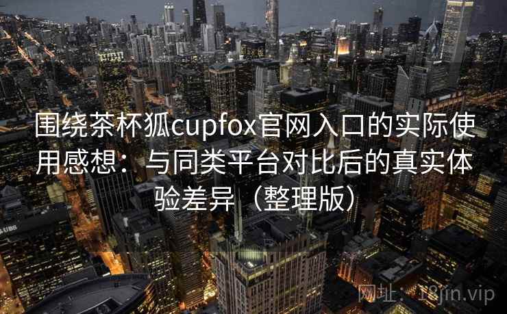 围绕茶杯狐cupfox官网入口的实际使用感想：与同类平台对比后的真实体验差异（整理版）