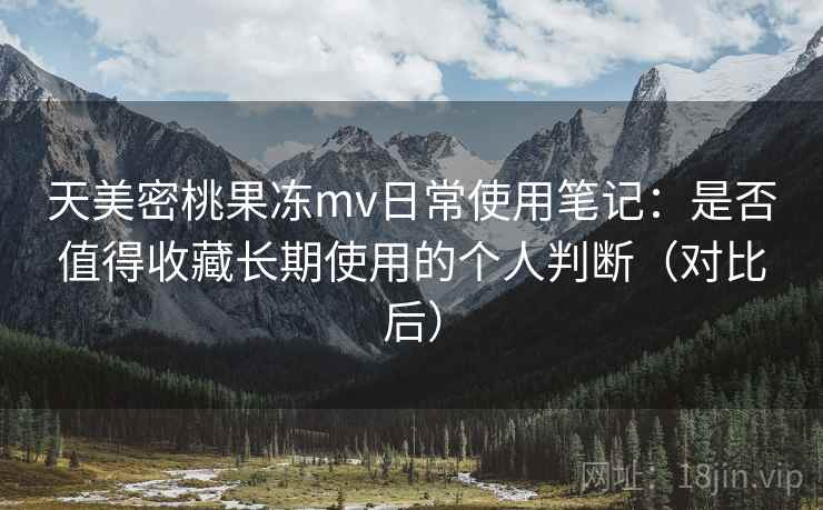天美密桃果冻mv日常使用笔记：是否值得收藏长期使用的个人判断（对比后）