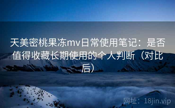 天美密桃果冻mv日常使用笔记：是否值得收藏长期使用的个人判断（对比后）