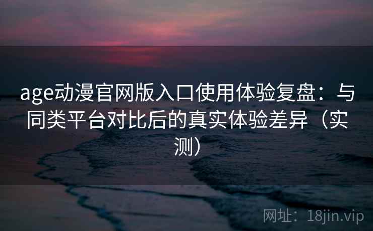age动漫官网版入口使用体验复盘：与同类平台对比后的真实体验差异（实测）