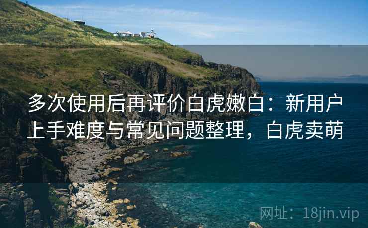 多次使用后再评价白虎嫩白:新用户上手难度与常见问题整理,白虎卖萌 多次使用后再评价白虎嫩白:新用户上手难度与常见问题整理,白虎卖萌