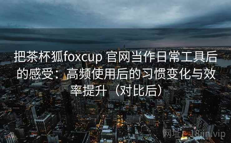 把茶杯狐foxcup 官网当作日常工具后的感受：高频使用后的习惯变化与效率提升（对比后）