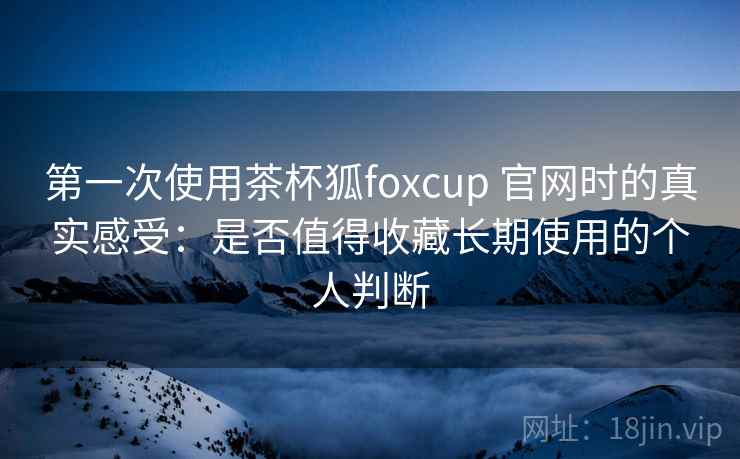 第一次使用茶杯狐foxcup 官网时的真实感受：是否值得收藏长期使用的个人判断
