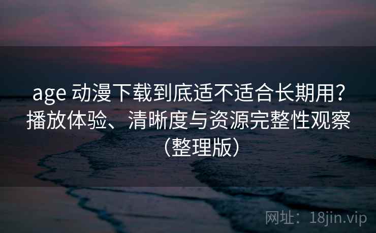 age 动漫下载到底适不适合长期用？播放体验、清晰度与资源完整性观察（整理版）