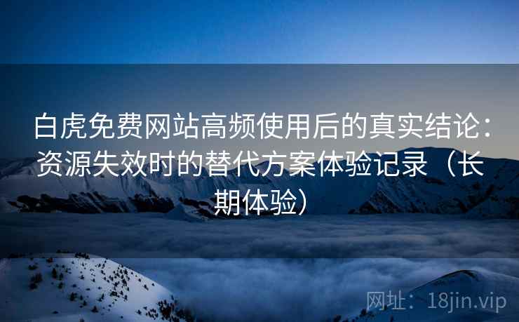 白虎免费网站高频使用后的真实结论：资源失效时的替代方案体验记录（长期体验）