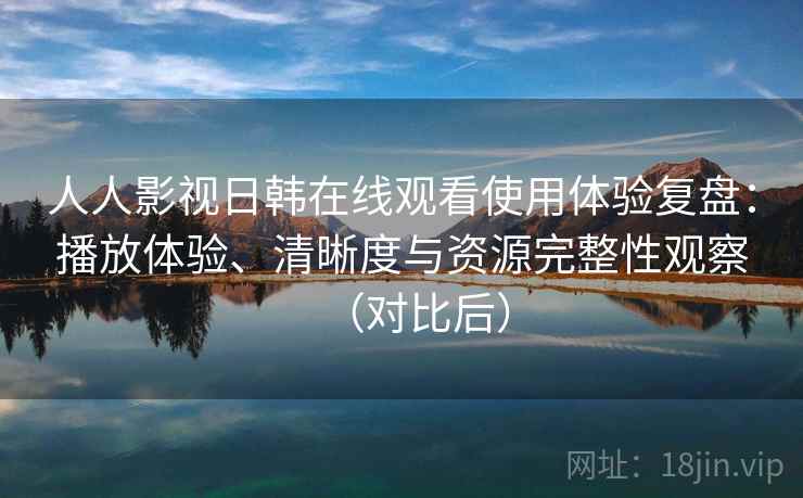 人人影视日韩在线观看使用体验复盘：播放体验、清晰度与资源完整性观察（对比后）