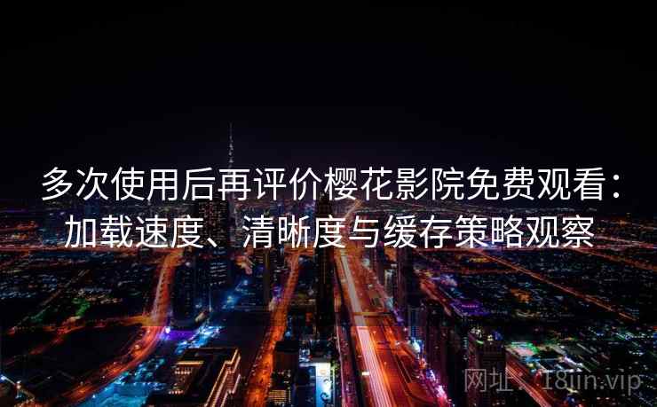 多次使用后再评价樱花影院免费观看：加载速度、清晰度与缓存策略观察