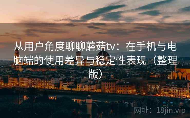从用户角度聊聊蘑菇tv：在手机与电脑端的使用差异与稳定性表现（整理版）