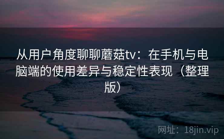 从用户角度聊聊蘑菇tv：在手机与电脑端的使用差异与稳定性表现（整理版）