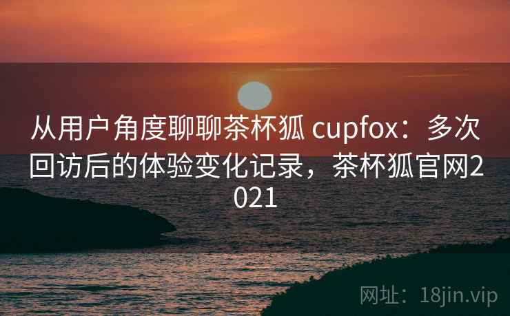 从用户角度聊聊茶杯狐 cupfox:多次回访后的体验变化记录,茶杯狐官网2021 从用户角度聊聊茶杯狐 cupfox:多次回访后的体验变化记录,茶杯狐官网2021