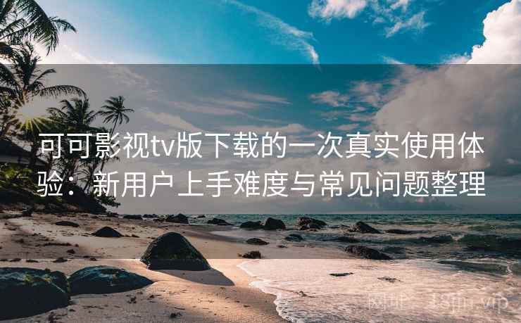 可可影视tv版下载的一次真实使用体验：新用户上手难度与常见问题整理