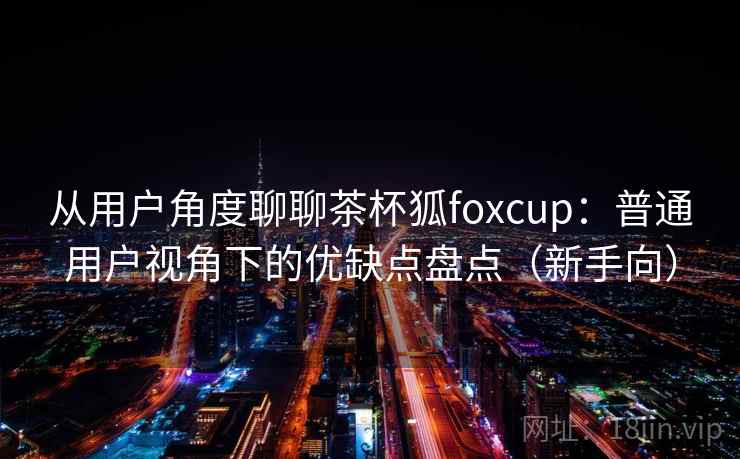 从用户角度聊聊茶杯狐foxcup:普通用户视角下的优缺点盘点(新手向) 从用户角度聊聊茶杯狐foxcup:普通用户视角下的优缺点盘点(新手向)