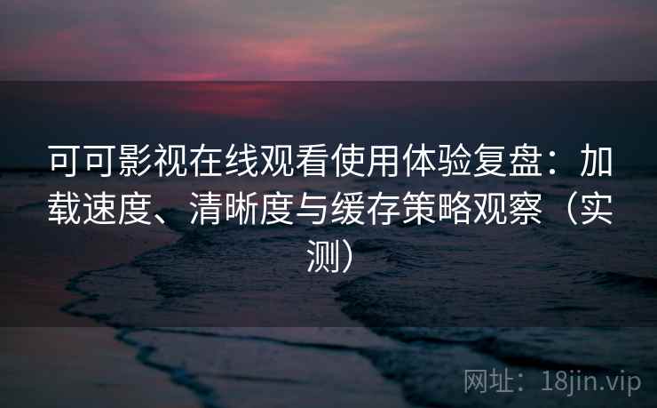 可可影视在线观看使用体验复盘：加载速度、清晰度与缓存策略观察（实测）