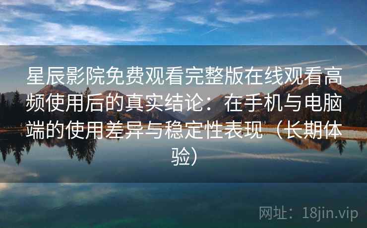 星辰影院免费观看完整版在线观看高频使用后的真实结论：在手机与电脑端的使用差异与稳定性表现（长期体验）