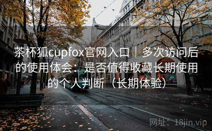 茶杯狐cupfox官网入口｜多次访问后的使用体会：是否值得收藏长期使用的个人判断（长期体验）